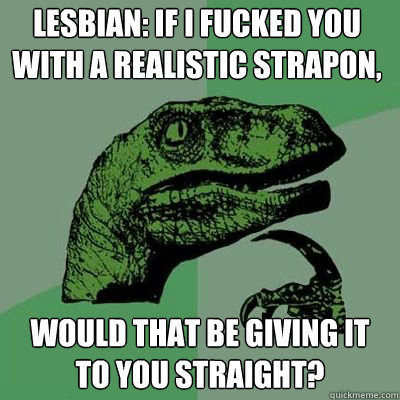 Lesbian: If I fucked you with a realistic strapon, would that be giving it to you straight?  Philosorapter