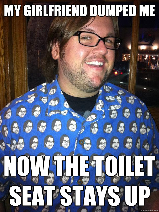 My Girlfriend dumped me now the toilet seat stays up - My Girlfriend dumped me now the toilet seat stays up  Happy Forever Alone