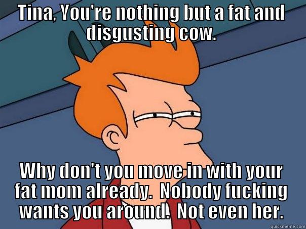 Tina Crespo is a fat cow - TINA, YOU'RE NOTHING BUT A FAT AND DISGUSTING COW. WHY DON'T YOU MOVE IN WITH YOUR FAT MOM ALREADY.  NOBODY FUCKING WANTS YOU AROUND.  NOT EVEN HER. Futurama Fry