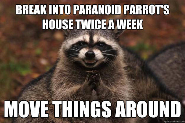 Break into paranoid parrot's house twice a week move things around  Evil Plotting Raccoon