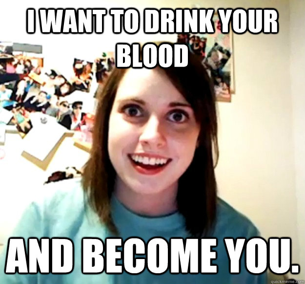i want to drink your blood and become you.  Overly Attached Girlfriend