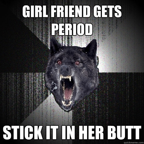 girl friend gets period  stick it in her butt  Insanity Wolf