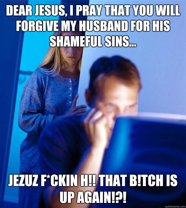 Dear Jesus, I pray that you will forgive my husband for his shameful sins... Jezuz F*ckin H!! That b!tch is up again!?!  Redditors Wife