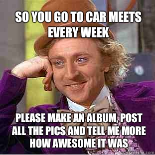 so you go to car meets every week  please make an album, post all the pics and tell me more how awesome it was  Willy Wonka Meme