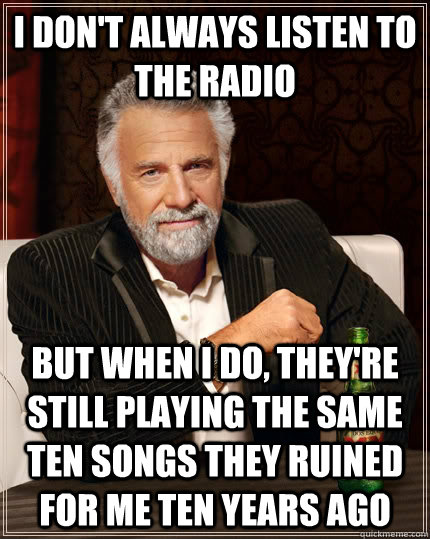 I don't always listen to the radio But when i do, they're still playing the same ten songs they ruined for me ten years ago  The Most Interesting Man In The World