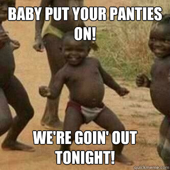 BABY PUT YOUR PANTIES ON! WE'RE GOIN' OUT TONIGHT!  Its friday niggas