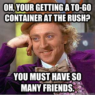 Oh, your getting a to-go container at the rush? You must have so many friends.  Creepy Wonka