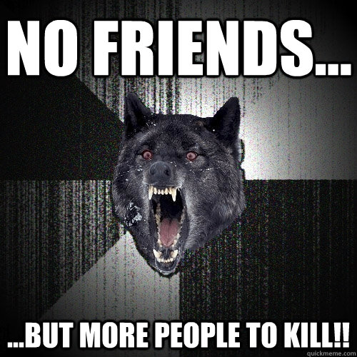 No friends... ...but more people to kill!!  Insanity Wolf