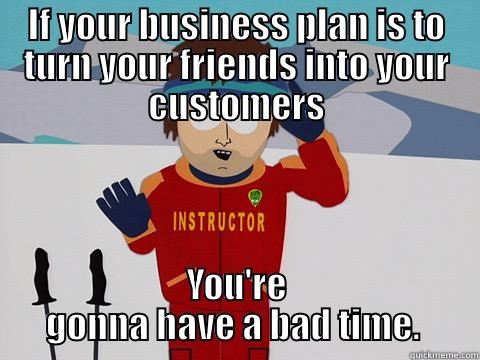 IF YOUR BUSINESS PLAN IS TO TURN YOUR FRIENDS INTO YOUR CUSTOMERS YOU'RE GONNA HAVE A BAD TIME.  Youre gonna have a bad time