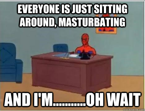 everyone is just sitting around, masturbating And I'm...........oh wait  Im just sitting here masturbating