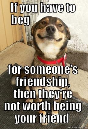 IF YOU HAVE TO BEG                      FOR SOMEONE'S FRIENDSHIP, THEN THEY'RE NOT WORTH BEING YOUR FRIEND  Good Dog Greg