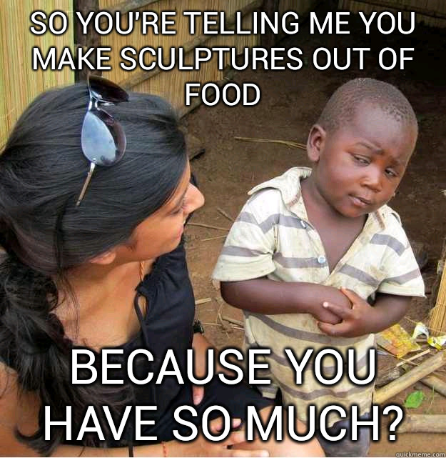 So you're telling me you make sculptures out of food because you have so much? - So you're telling me you make sculptures out of food because you have so much?  Skeptical Third World Kid