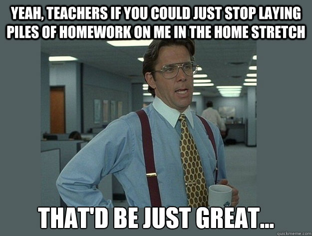 Yeah, Teachers if you could just stop laying piles of homework on me in the home stretch That'd be just great...  Office Space Lumbergh