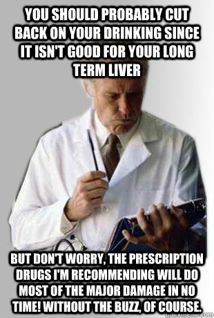 You should probably cut back on your drinking since it isn't good for your long term liver But don't worry, the prescription drugs I'm recommending will do most of the major damage in no time! without the buzz, of course.  - You should probably cut back on your drinking since it isn't good for your long term liver But don't worry, the prescription drugs I'm recommending will do most of the major damage in no time! without the buzz, of course.   Doctor Doctor