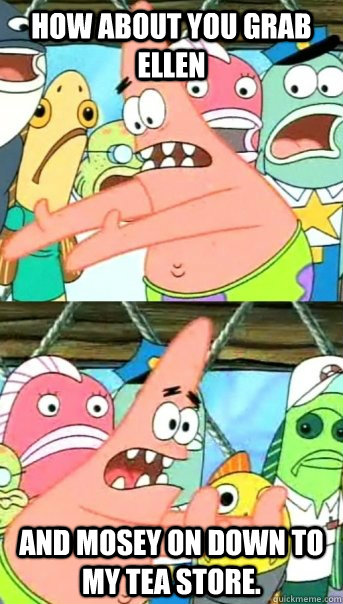 How about you grab Ellen and mosey on down to my tea store.  Push it somewhere else Patrick