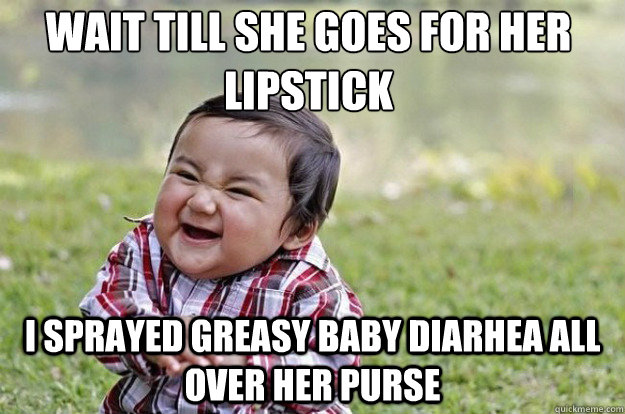 wait till she goes for her lipstick I sprayed greasy baby diarhea all over her purse  Evil Toddler
