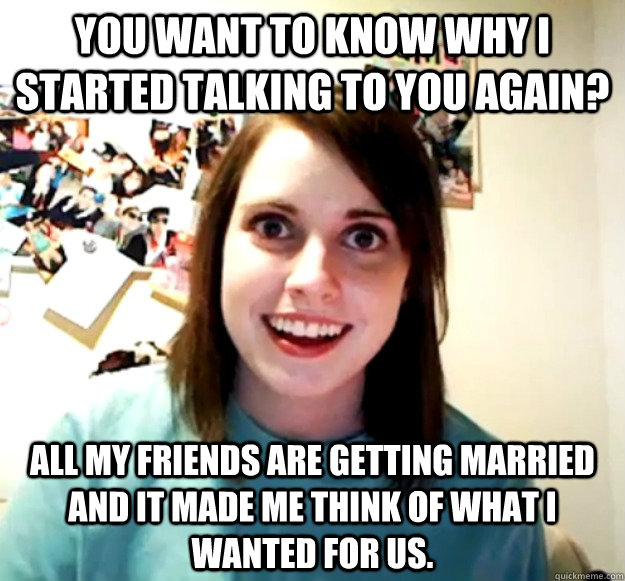 You want to know why I started talking to you again? All my friends are getting married and it made me think of what I wanted for us. - You want to know why I started talking to you again? All my friends are getting married and it made me think of what I wanted for us.  Overly Attached Girlfriend