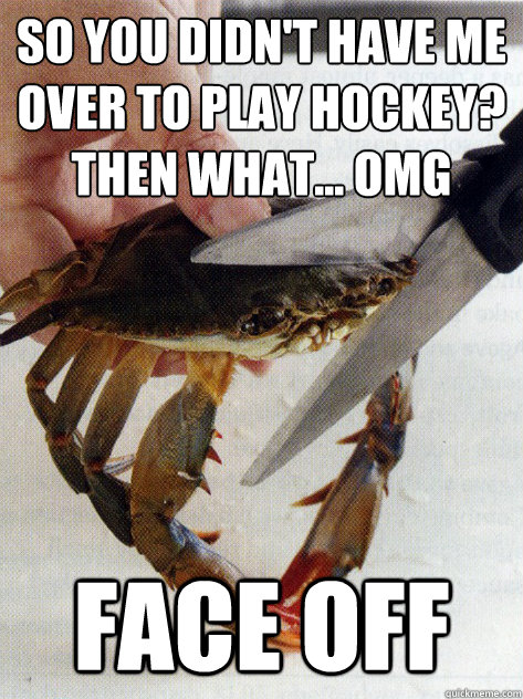 so you didn't have me over to play hockey? Then what... omg face off  Optimistic Crab