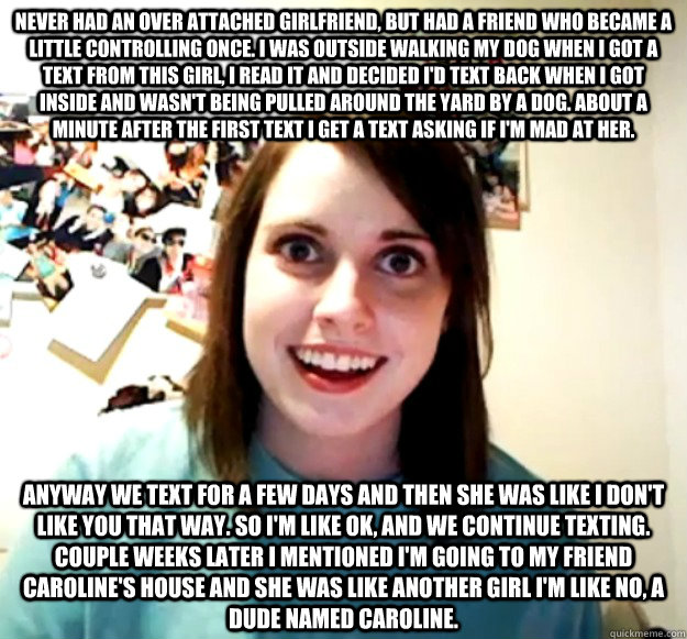 Never had an over attached girlfriend, but had a friend who became a little controlling once. I was outside walking my dog when I got a text from this girl, I read it and decided I'd text back when I got inside and wasn't being pulled around the yard by a  Overly Attached Girlfriend