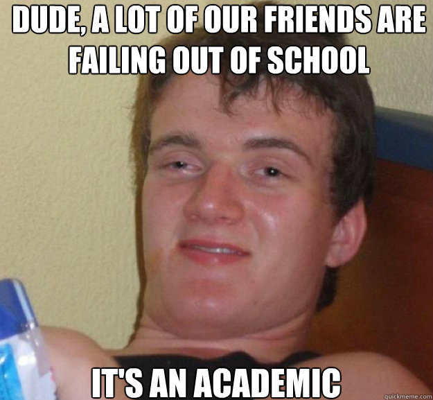Dude, a lot of our friends are failing out of school it's an academic  ten guy
