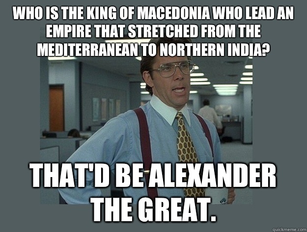 Who is the king of Macedonia who lead an empire that stretched from the Mediterranean to Northern India? That'd be Alexander the Great.  Office Space Lumbergh