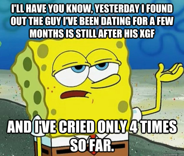 I'll have you know, yesterday I found out the guy I've been dating for a few months is still after his xgf and I've cried only 4 times so far. - I'll have you know, yesterday I found out the guy I've been dating for a few months is still after his xgf and I've cried only 4 times so far.  Tough Spongebob