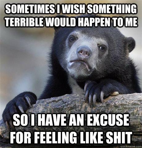 Sometimes I wish something terrible would happen to me So I have an excuse for feeling like shit  Confession Bear