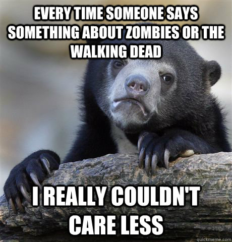 Every time someone says something about zombies or the walking dead I really couldn't care less  Confession Bear