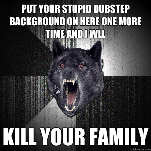 PUT YOUR STUPID DUBSTEP BACKGROUND ON HERE ONE MORE TIME AND I WLL KILL YOUR FAMILY  Insanity Wolf