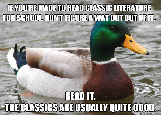 if you're made to read classic literature
for school, don't figure a way out out of it. read it.
The classics are usually quite good. - if you're made to read classic literature
for school, don't figure a way out out of it. read it.
The classics are usually quite good.  Actual Advice Mallard