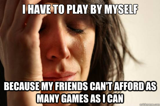 I have to play by myself Because my friends can't afford as many games as I can  First World Problems