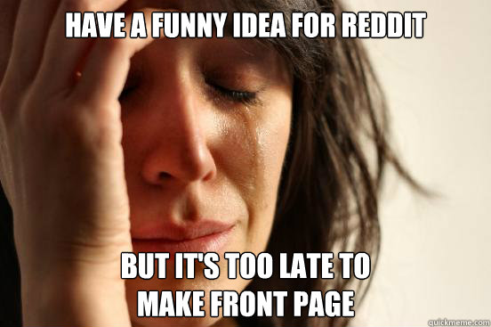 have a funny idea for reddit but it's too late to 
make front page  - have a funny idea for reddit but it's too late to 
make front page   First World Problems