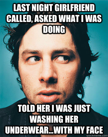 LAST NIGHT GIRLFRIEND CALLED, ASKED WHAT I WAS DOING TOLD HER I WAS JUST WASHING HER UNDERWEAR...WITH MY FACE - LAST NIGHT GIRLFRIEND CALLED, ASKED WHAT I WAS DOING TOLD HER I WAS JUST WASHING HER UNDERWEAR...WITH MY FACE  GROSS ZACH BRAFF
