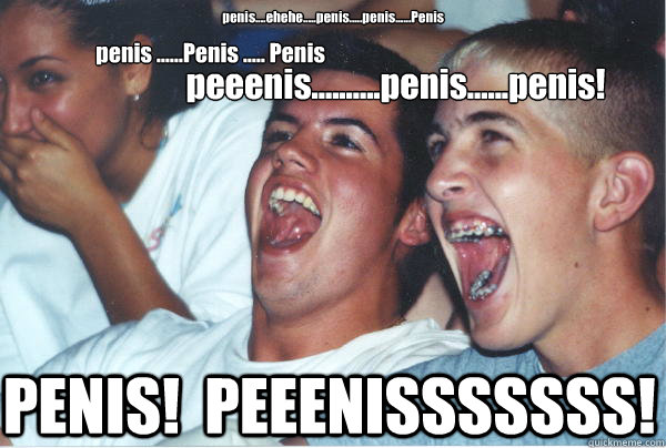 penis....ehehe.....penis.....penis......Penis PENIS!  PEEENISSSSSSS! penis ......Penis ..... Penis peeenis..........penis......penis!  Immature High Schoolers