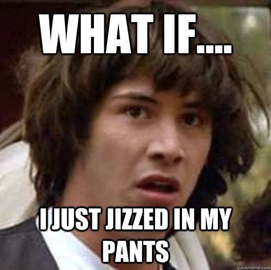 What If I Just Jizzed In My Pants Conspiracy Keanu Quickmeme 