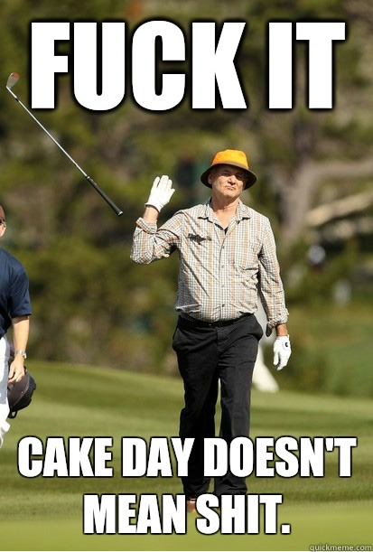 Fuck it Cake day doesn't mean shit.  bill murray golf