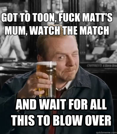 Got to Toon, Fuck Matt's Mum, Watch the match and wait for all this to blow over  Shaun of The Dead