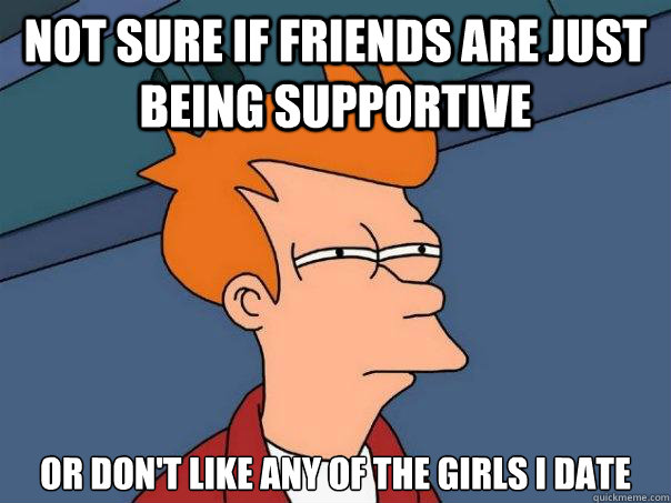 not sure if friends are just being supportive or don't like any of the girls I date - not sure if friends are just being supportive or don't like any of the girls I date  Futurama Fry