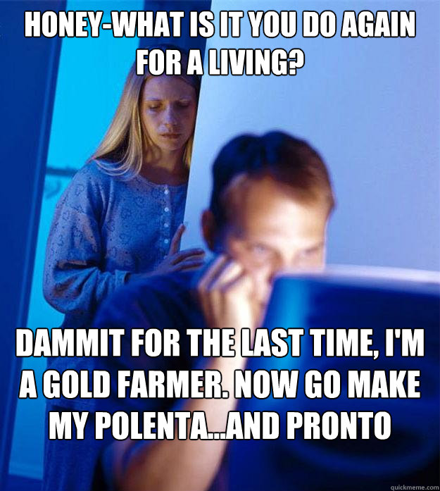 Honey-What is it you do again for a living? Dammit for the last time, I'm a gold farmer. Now go make my polenta...and pronto woman  Redditors Wife