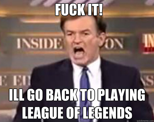 FUCK IT! ill go back to playing league of legends  fuck it bill
