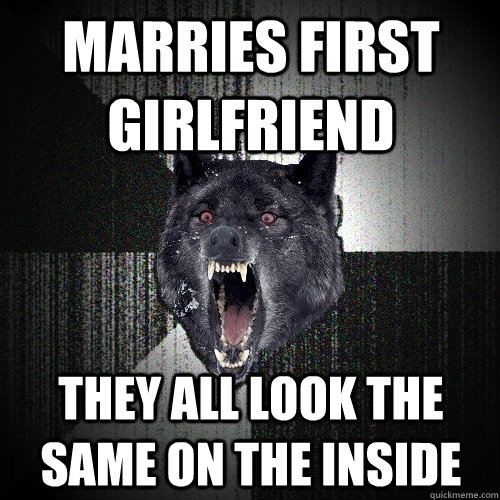Marries first girlfriend  They all look the same on the inside  Insanity Wolf