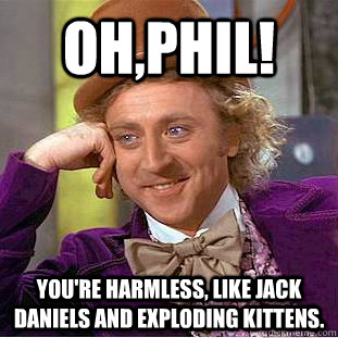 Oh,Phil! You're harmless, Like Jack Daniels and exploding kittens.  Condescending