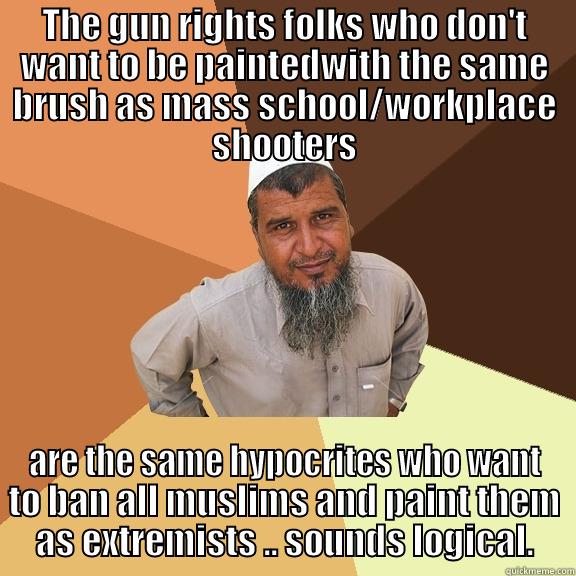 THE GUN RIGHTS FOLKS WHO DON'T WANT TO BE PAINTEDWITH THE SAME BRUSH AS MASS SCHOOL/WORKPLACE SHOOTERS ARE THE SAME HYPOCRITES WHO WANT TO BAN ALL MUSLIMS AND PAINT THEM AS EXTREMISTS .. SOUNDS LOGICAL. Ordinary Muslim Man