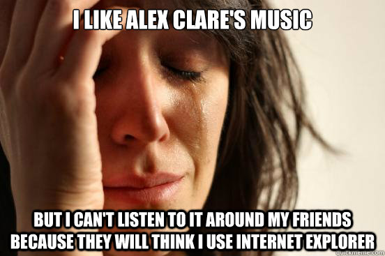 I like Alex Clare's music but i can't listen to it around my friends because they will think i use internet explorer  First World Problems