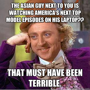 the Asian guy next to you is watching America's Next Top Model episodes on his laptop?? That must have been terrible. - the Asian guy next to you is watching America's Next Top Model episodes on his laptop?? That must have been terrible.  Creepy Wonka