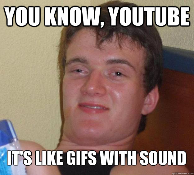 You know, youtube it's like gifs with sound  10 Guy