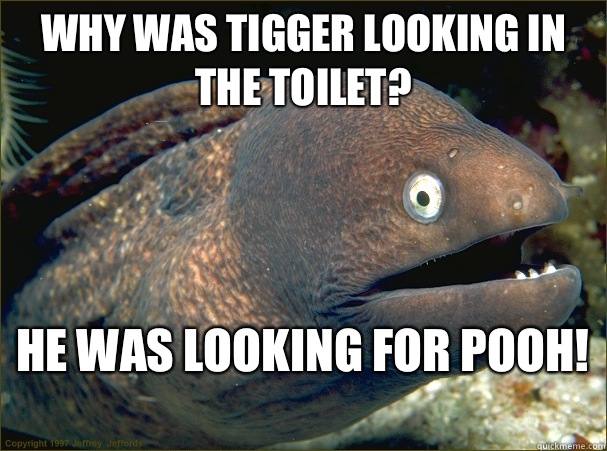 Why was tigger looking in the toilet?  He was looking for pooh!   Bad Joke Eel