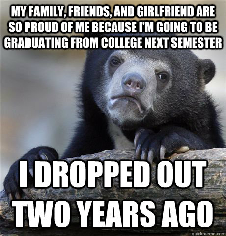 my family, friends, and girlfriend are so proud of me because i'm going to be graduating from college next semester I dropped out two years ago - my family, friends, and girlfriend are so proud of me because i'm going to be graduating from college next semester I dropped out two years ago  Confession Bear