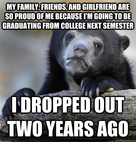 my family, friends, and girlfriend are so proud of me because i'm going to be graduating from college next semester I dropped out two years ago  Confession Bear