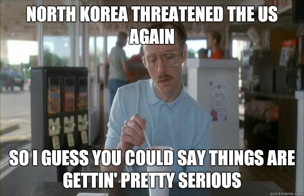 North Korea threatened the US again So I guess you could say things are gettin' pretty serious  Kip from Napoleon Dynamite